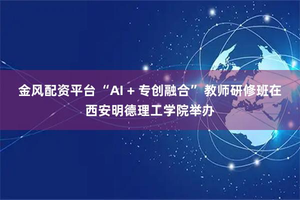 金风配资平台 “AI + 专创融合” 教师研修班在西安明德理工学院举办