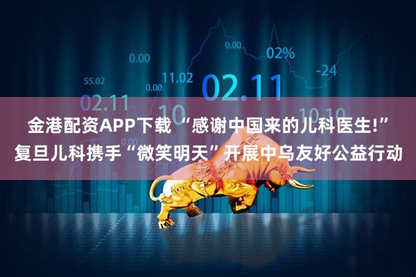 金港配资APP下载 “感谢中国来的儿科医生!”复旦儿科携手“微笑明天”开展中乌友好公益行动