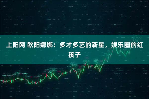 上阳网 欧阳娜娜：多才多艺的新星，娱乐圈的红孩子