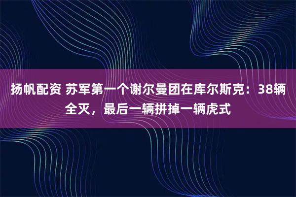 扬帆配资 苏军第一个谢尔曼团在库尔斯克：38辆全灭，最后一辆拼掉一辆虎式