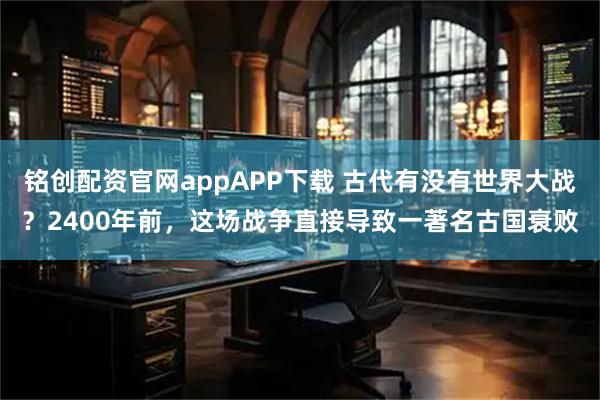 铭创配资官网appAPP下载 古代有没有世界大战？2400年前，这场战争直接导致一著名古国衰败