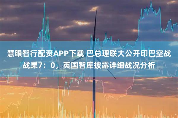 慧眼智行配资APP下载 巴总理联大公开印巴空战战果7：0，英国智库披露详细战况分析