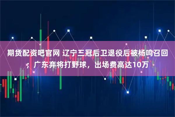 期货配资吧官网 辽宁三冠后卫退役后被杨鸣召回；广东弃将打野球，出场费高达10万