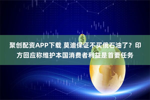 聚创配资APP下载 莫迪保证不买俄石油了？印方回应称维护本国消费者利益是首要任务
