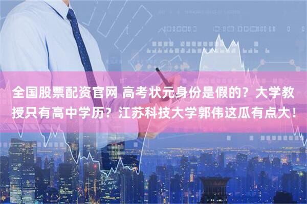 全国股票配资官网 高考状元身份是假的?大学教授只有高中学历?江苏科技大学郭伟这瓜有点大!