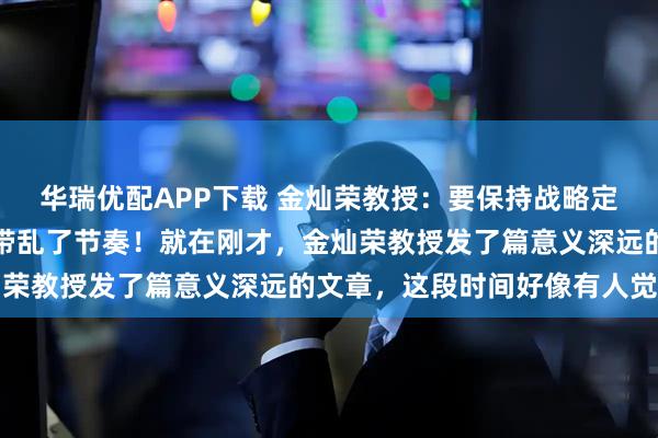 华瑞优配APP下载 金灿荣教授：要保持战略定力，不要被外边的变化带乱了节奏！就在刚才，金灿荣教授发了篇意义深远的文章，这段时间好像有人觉得