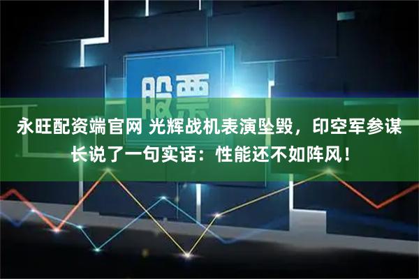永旺配资端官网 光辉战机表演坠毁，印空军参谋长说了一句实话：性能还不如阵风！