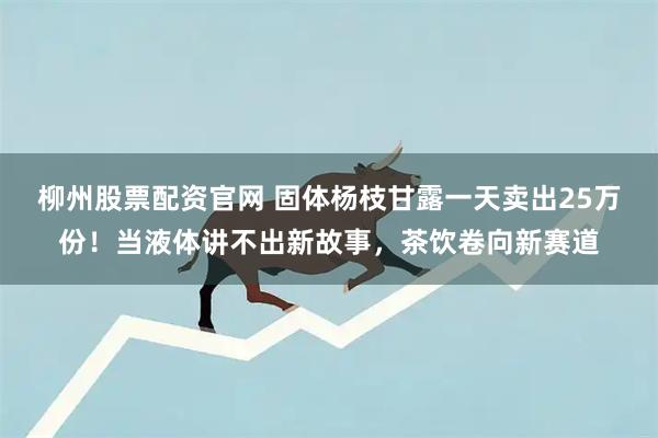 柳州股票配资官网 固体杨枝甘露一天卖出25万份！当液体讲不出新故事，茶饮卷向新赛道