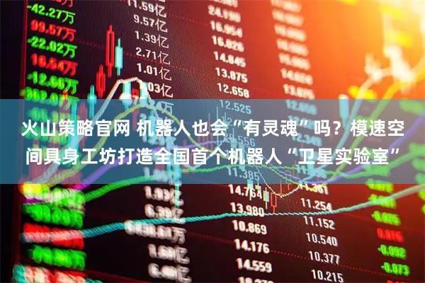 火山策略官网 机器人也会“有灵魂”吗？模速空间具身工坊打造全国首个机器人“卫星实验室”