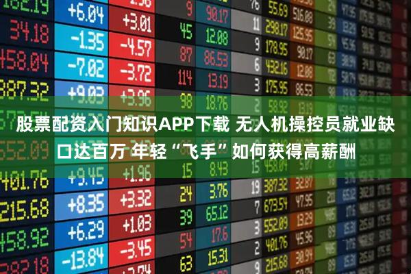 股票配资入门知识APP下载 无人机操控员就业缺口达百万 年轻“飞手”如何获得高薪酬