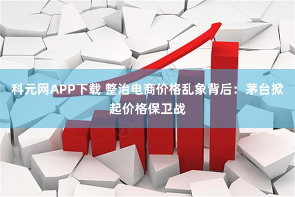 科元网APP下载 整治电商价格乱象背后：茅台掀起价格保卫战