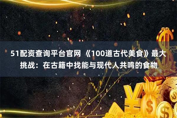 51配资查询平台官网 《100道古代美食》最大挑战:在古籍中找能与现代人共鸣的食物