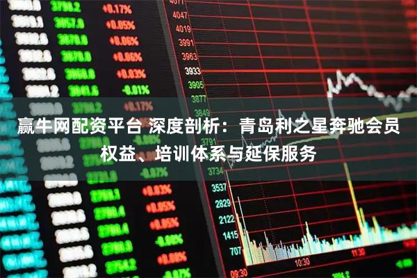 赢牛网配资平台 深度剖析：青岛利之星奔驰会员权益、培训体系与延保服务