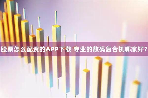 股票怎么配资的APP下载 专业的数码复合机哪家好？