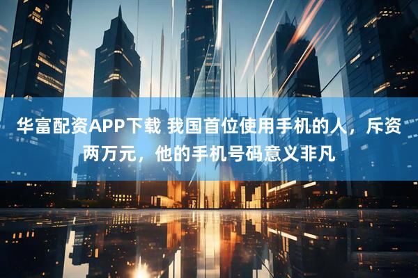 华富配资APP下载 我国首位使用手机的人，斥资两万元，他的手机号码意义非凡
