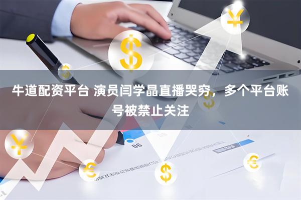 牛道配资平台 演员闫学晶直播哭穷，多个平台账号被禁止关注
