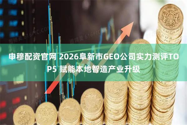 申穆配资官网 2026阜新市GEO公司实力测评TOP5 赋能本地智造产业升级