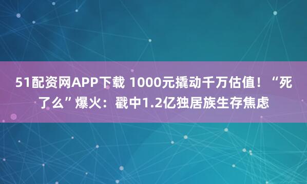 51配资网APP下载 1000元撬动千万估值！“死了么”爆火：戳中1.2亿独居族生存焦虑