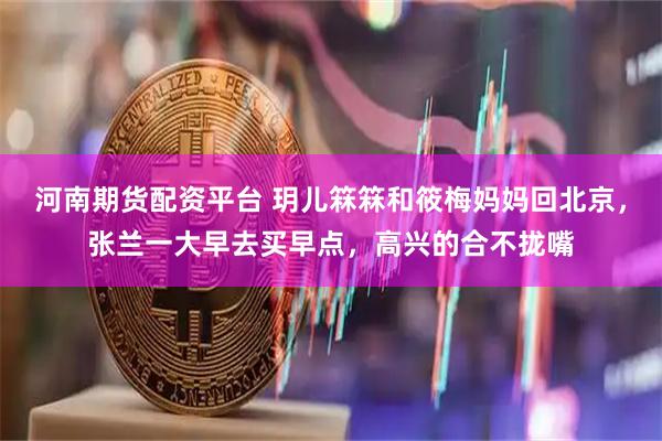 河南期货配资平台 玥儿箖箖和筱梅妈妈回北京，张兰一大早去买早点，高兴的合不拢嘴