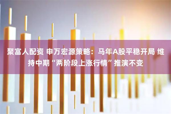 聚富人配资 申万宏源策略：马年A股平稳开局 维持中期“两阶段上涨行情”推演不变
