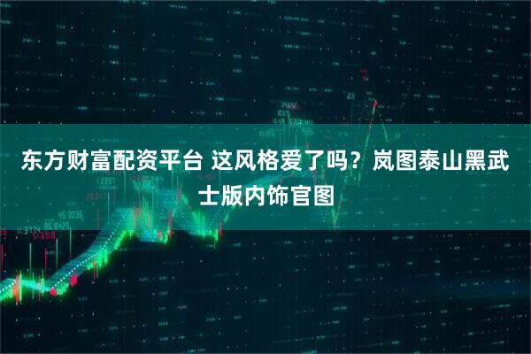 东方财富配资平台 这风格爱了吗？岚图泰山黑武士版内饰官图