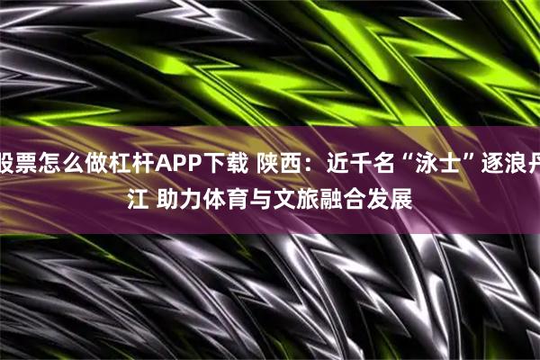 股票怎么做杠杆APP下载 陕西：近千名“泳士”逐浪丹江 助力体育与文旅融合发展