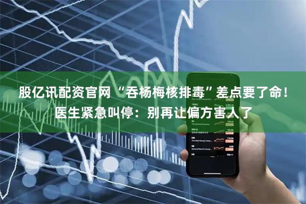 股亿讯配资官网 “吞杨梅核排毒”差点要了命！医生紧急叫停：别再让偏方害人了