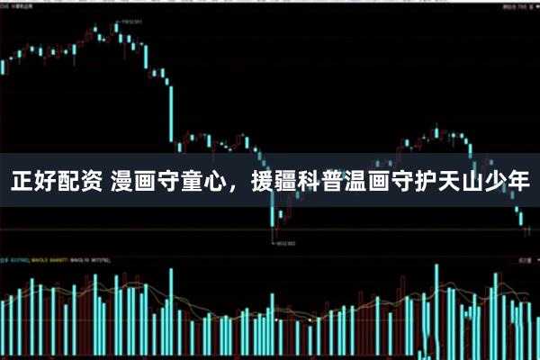 正好配资 漫画守童心，援疆科普温画守护天山少年