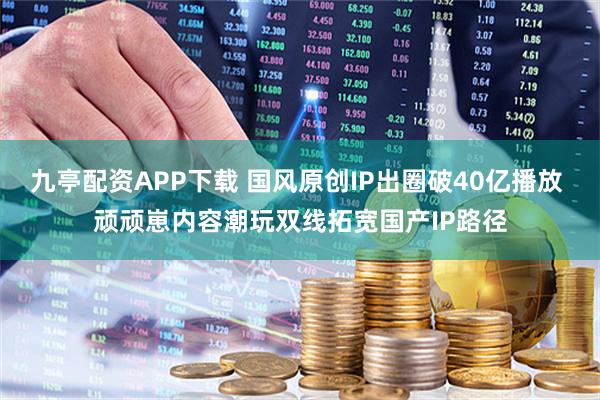 九亭配资APP下载 国风原创IP出圈破40亿播放 顽顽崽内容潮玩双线拓宽国产IP路径