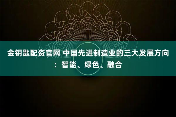 金钥匙配资官网 中国先进制造业的三大发展方向：智能、绿色、融合